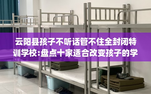 云阳县孩子不听话管不住全封闭特训学校:盘点十家适合改变孩子的学校! 云阳县孩子不听话管不住全封闭特训学校:盘点十家适合改变孩子的学校!