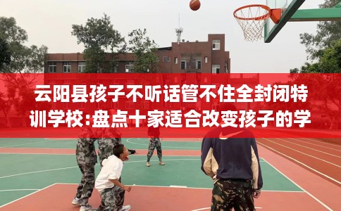云阳县孩子不听话管不住全封闭特训学校:盘点十家适合改变孩子的学校! 云阳县孩子不听话管不住全封闭特训学校:盘点十家适合改变孩子的学校!