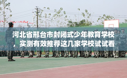 河北省邢台市封闭式少年教育学校，实测有效推荐这几家学校试试看！