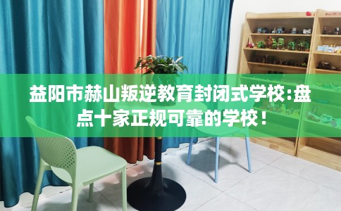 益阳市赫山叛逆教育封闭式学校:盘点十家正规可靠的学校! 益阳市赫山叛逆教育封闭式学校:盘点十家正规可靠的学校!