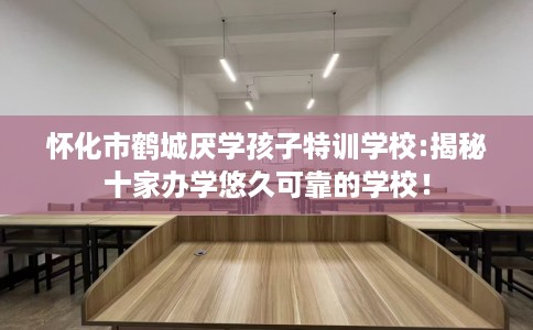 怀化市鹤城厌学孩子特训学校:揭秘十家办学悠久可靠的学校! 怀化市鹤城厌学孩子特训学校:揭秘十家办学悠久可靠的学校!