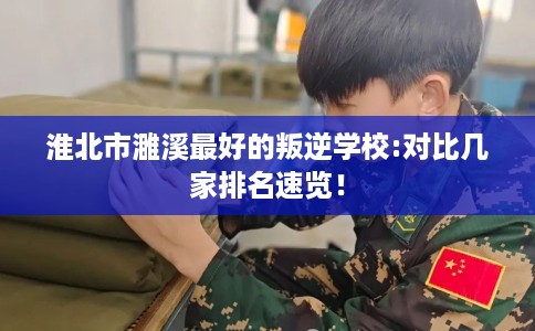 淮北市濉溪最好的叛逆学校:对比几家排名速览！