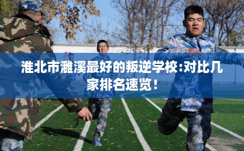 淮北市濉溪最好的叛逆学校:对比几家排名速览！