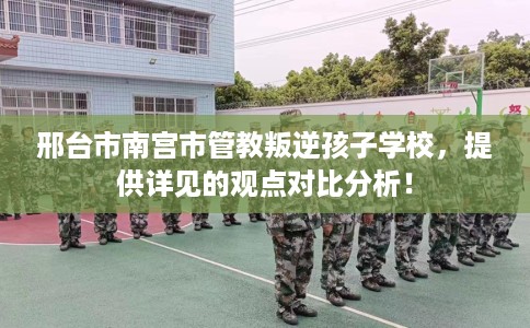 邢台市南宫市管教叛逆孩子学校，提供详见的观点对比分析！