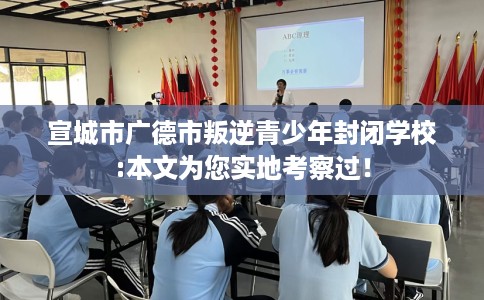 宣城市广德市叛逆青少年封闭学校:本文为您实地考察过！