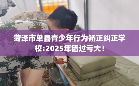 菏泽市单县青少年行为矫正纠正学校:2025年错过亏大！