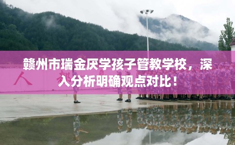 赣州市瑞金厌学孩子管教学校,深入分析明确观点对比! 赣州市瑞金厌学孩子管教学校,深入分析明确观点对比!