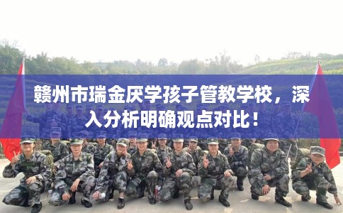 赣州市瑞金厌学孩子管教学校,深入分析明确观点对比! 赣州市瑞金厌学孩子管教学校,深入分析明确观点对比!