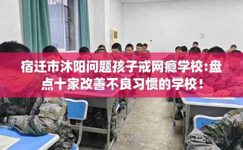宿迁市沐阳问题孩子戒网瘾学校:盘点十家改善不良习惯的学校！