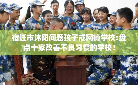 宿迁市沐阳问题孩子戒网瘾学校:盘点十家改善不良习惯的学校！