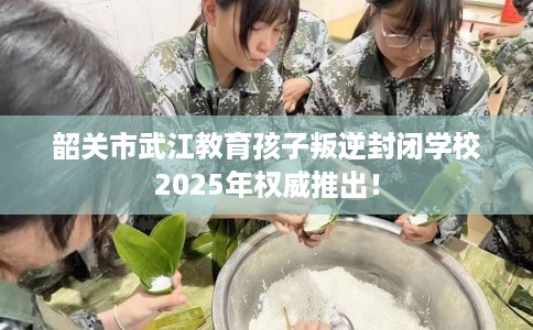 韶关市武江教育孩子叛逆封闭学校2025年权威推出! 韶关市武江教育孩子叛逆封闭学校2025年权威推出!