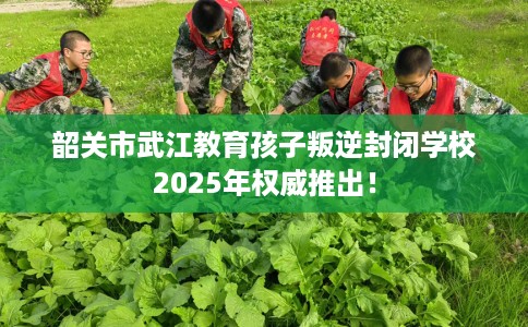 韶关市武江教育孩子叛逆封闭学校2025年权威推出! 韶关市武江教育孩子叛逆封闭学校2025年权威推出!