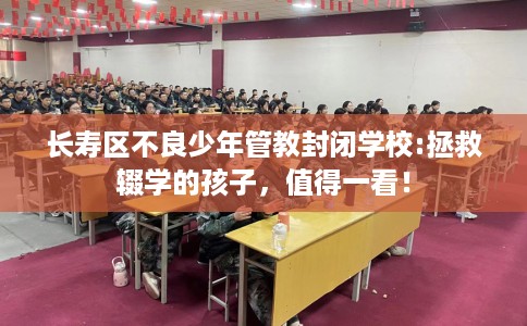 长寿区不良少年管教封闭学校:拯救辍学的孩子，值得一看！