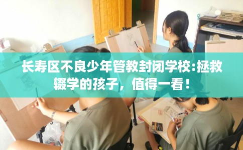 长寿区不良少年管教封闭学校:拯救辍学的孩子，值得一看！