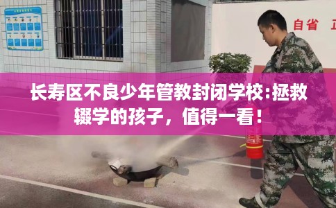 长寿区不良少年管教封闭学校:拯救辍学的孩子，值得一看！