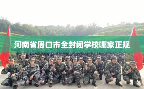 河南省周口市全封闭学校哪家正规 河南省周口市全封闭学校哪家正规
