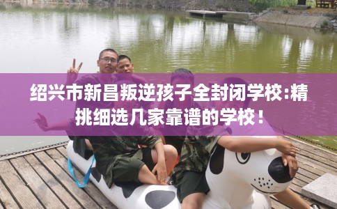 绍兴市新昌叛逆孩子全封闭学校:精挑细选几家靠谱的学校! 绍兴市新昌叛逆孩子全封闭学校:精挑细选几家靠谱的学校!