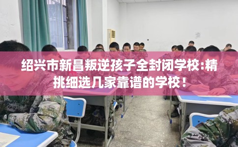绍兴市新昌叛逆孩子全封闭学校:精挑细选几家靠谱的学校！