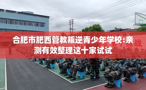 合肥市肥西管教叛逆青少年学校:亲测有效整理这十家试试