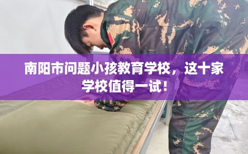 南阳市问题小孩教育学校,这十家学校值得一试! 南阳市问题小孩教育学校,这十家学校值得一试!