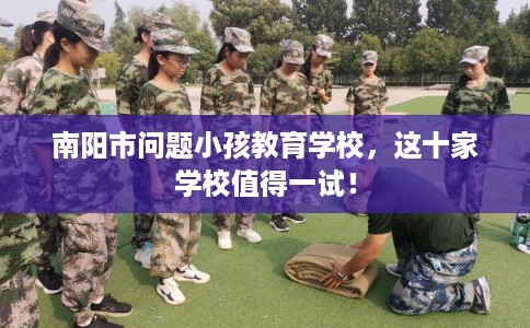 南阳市问题小孩教育学校,这十家学校值得一试! 南阳市问题小孩教育学校,这十家学校值得一试!