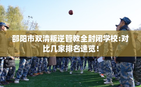 邵阳市双清叛逆管教全封闭学校:对比几家排名速览！