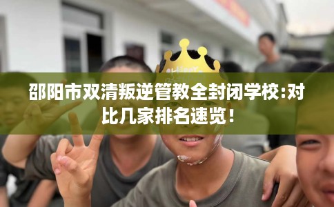 邵阳市双清叛逆管教全封闭学校:对比几家排名速览！