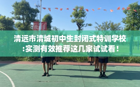 清远市清城初中生封闭式特训学校:实测有效推荐这几家试试看! 清远市清城初中生封闭式特训学校:实测有效推荐这几家试试看!