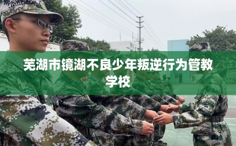 芜湖市镜湖不良少年叛逆行为管教学校 芜湖市镜湖不良少年叛逆行为管教学校