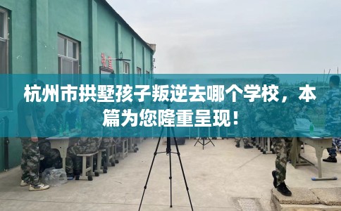 杭州市拱墅孩子叛逆去哪个学校，本篇为您隆重呈现！