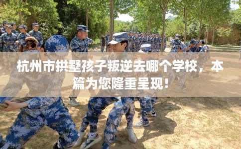 杭州市拱墅孩子叛逆去哪个学校，本篇为您隆重呈现！