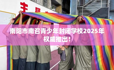 南阳市南召青少年封闭学校2025年权威推出！