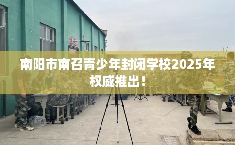 南阳市南召青少年封闭学校2025年权威推出！