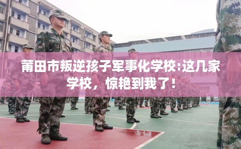 莆田市叛逆孩子军事化学校:这几家学校，惊艳到我了！
