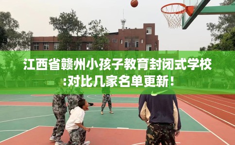 江西省赣州小孩子教育封闭式学校:对比几家名单更新! 江西省赣州小孩子教育封闭式学校:对比几家名单更新!