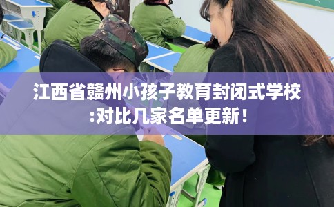 江西省赣州小孩子教育封闭式学校:对比几家名单更新! 江西省赣州小孩子教育封闭式学校:对比几家名单更新!