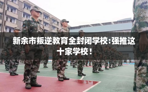 新余市叛逆教育全封闭学校:强推这十家学校！