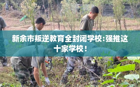 新余市叛逆教育全封闭学校:强推这十家学校！