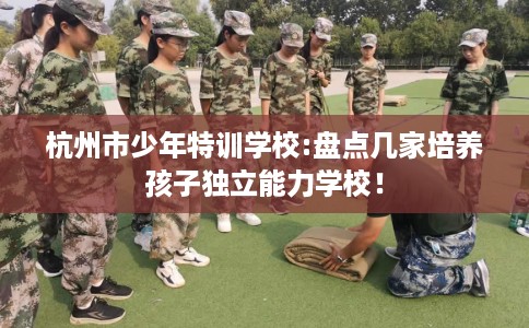 杭州市少年特训学校:盘点几家培养孩子独立能力学校！