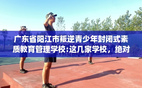 广东省阳江市叛逆青少年封闭式素质教育管理学校:这几家学校，绝对值得一试！