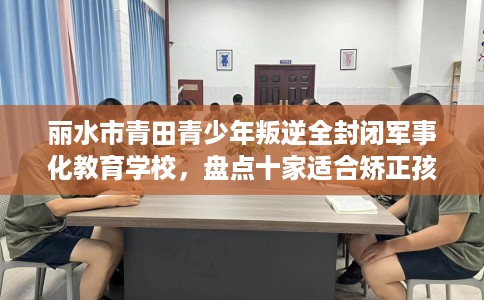 丽水市青田青少年叛逆全封闭军事化教育学校，盘点十家适合矫正孩子的学校！