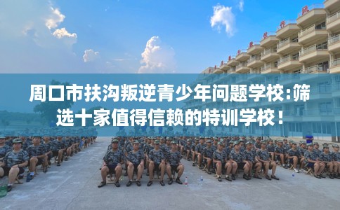 周口市扶沟叛逆青少年问题学校:筛选十家值得信赖的特训学校! 周口市扶沟叛逆青少年问题学校:筛选十家值得信赖的特训学校!