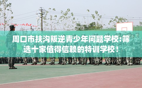 周口市扶沟叛逆青少年问题学校:筛选十家值得信赖的特训学校! 周口市扶沟叛逆青少年问题学校:筛选十家值得信赖的特训学校!