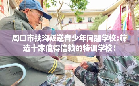 周口市扶沟叛逆青少年问题学校:筛选十家值得信赖的特训学校! 周口市扶沟叛逆青少年问题学校:筛选十家值得信赖的特训学校!