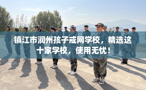 镇江市润州孩子戒网学校，精选这十家学校，使用无忧！