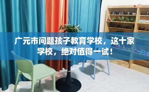 广元市问题孩子教育学校，这十家学校，绝对值得一试！