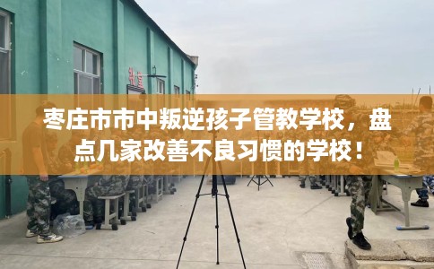 枣庄市市中叛逆孩子管教学校,盘点几家改善不良习惯的学校! 枣庄市市中叛逆孩子管教学校,盘点几家改善不良习惯的学校!
