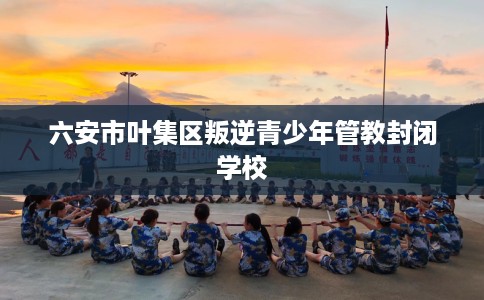 六安市叶集区叛逆青少年管教封闭学校