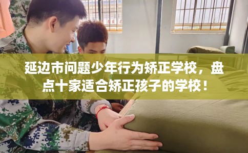 延边市问题少年行为矫正学校，盘点十家适合矫正孩子的学校！