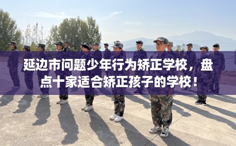 延边市问题少年行为矫正学校，盘点十家适合矫正孩子的学校！